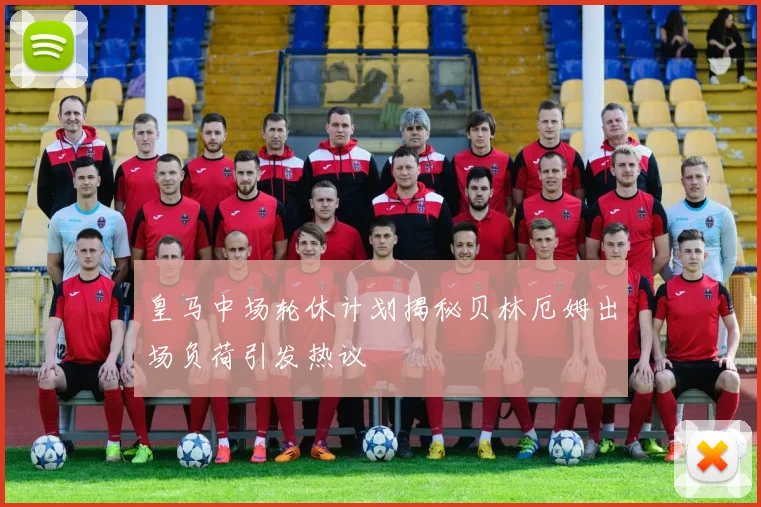 皇马中场轮休计划揭秘贝林厄姆出场负荷引发热议